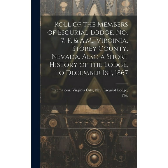 Roll of the Members of Escurial Lodge, No. 7, F. & A.M., Virginia, Storey County, Nevada. Also a Short History of the Lodge, to December 1st, 1867 (Hardcover)