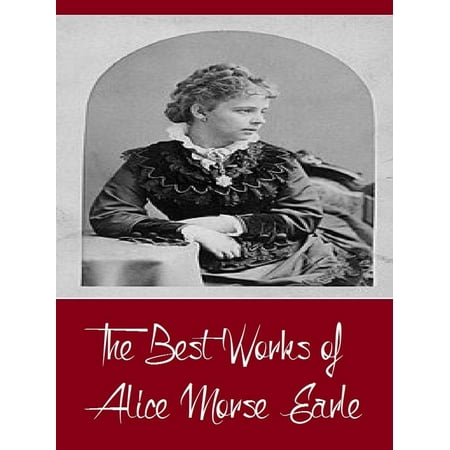 The Best Works of Alice Morse Earle (Best Work Including Curious Punishments of Bygone Days, Customs and Fashions in Old New England, Home Life in Colonial Days, And More) -