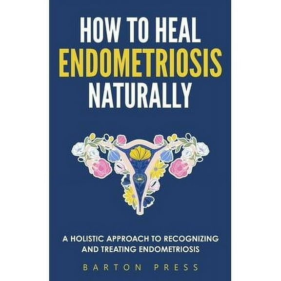 How to Heal Endometriosis Naturally : A Holistic Approach to Recognizing and Treating Endometriosis