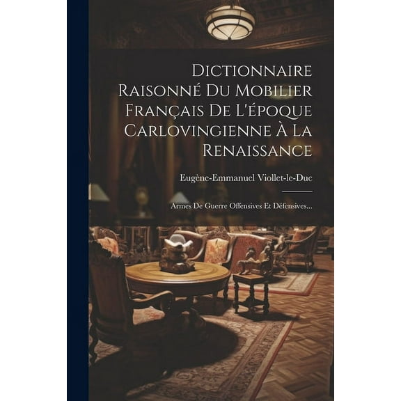 Dictionnaire Raisonné Du Mobilier Français De L'époque Carlovingienne À La Renaissance: Armes De Guerre Offensives Et Défensives... (Paperback)