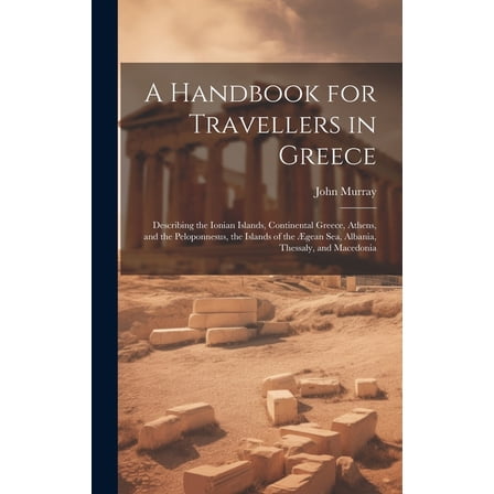 A Handbook for Travellers in Greece : Describing the Ionian Islands, Continental Greece, Athens, and the Peloponnesus, the Islands of the Ægean Sea, Albania, Thessaly, and Macedonia (Hardcover)