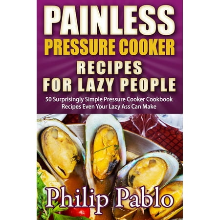 Painless Pressure Cooker Recipes For Lazy People: 50 Surprisingly Simple Pressure Cooker Cookbook Recipes Even Your Lazy Ass Can Cook -