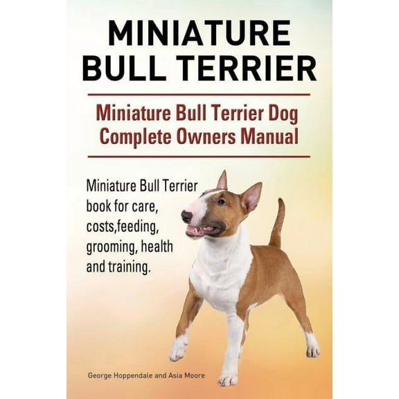 Miniature Bull Terrier. Miniature Bull Terrier Dog Complete Owners Manual. Miniature Bull Terrier book for care, costs, feeding, grooming, health and training. (Paperback)
