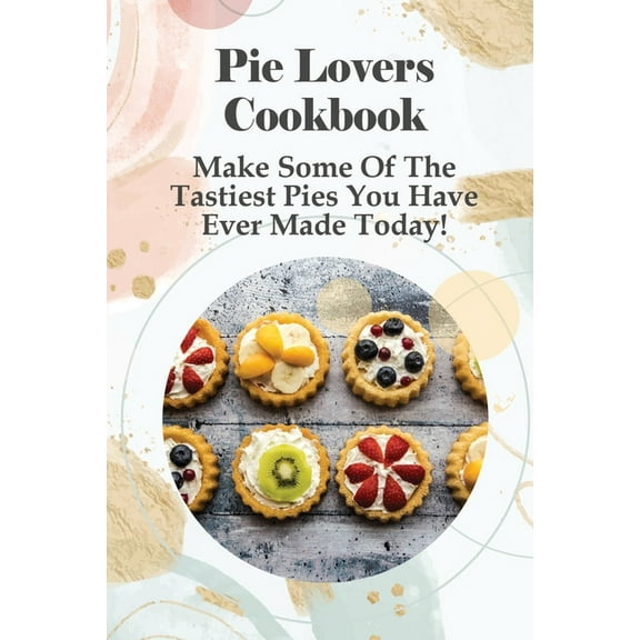 Pie Lovers Cookbook: Make Some Of The Tastiest Pies You Have Ever Made Today!: A Wide Variety Of Recipes From Fruit Pies To Savory Pies (Paperback)