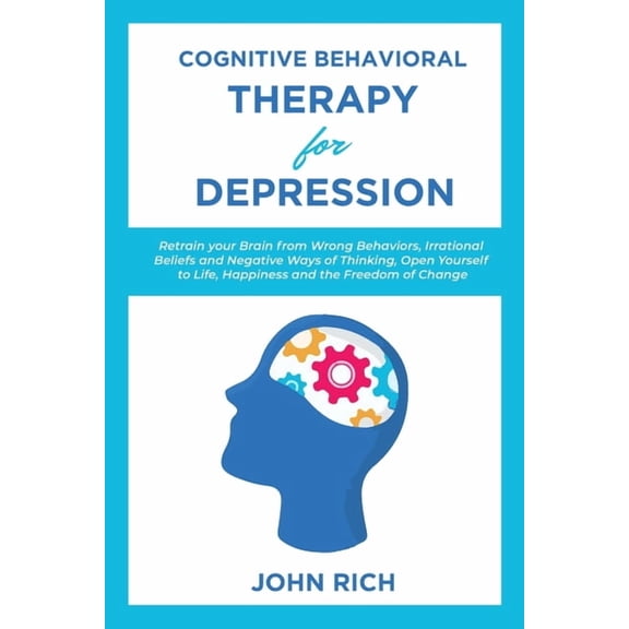Cognitive Behavioral Therapy for Depression : Retrain your Brain from Wrong Behaviors, Irrational Beliefs and Negative Ways of Thinking. Open Yourself to Life, Happiness and the Freedom of Change