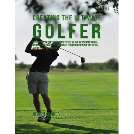Creating the Ultimate Golfer: Realize the Secrets and Tricks Used By the Best Professional Golfers and Coaches to Improve Your Conditioning, Nutrition, and Mental Toughness -