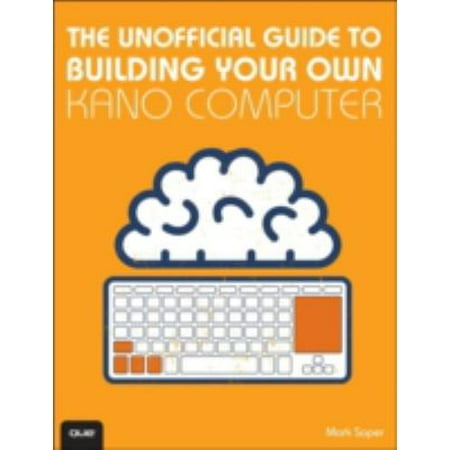 The Unofficial Guide to Building Your Own Kano Computer: Building, Using, and Learning to Code Using the Kano Computer Kit
