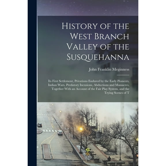 History of the West Branch Valley of the Susquehanna: Its First Settlement, Privations Endured by the Early Pioneers, Indian Wars, Predatory Incusions, Abductions and Massacres, Together With an Accou