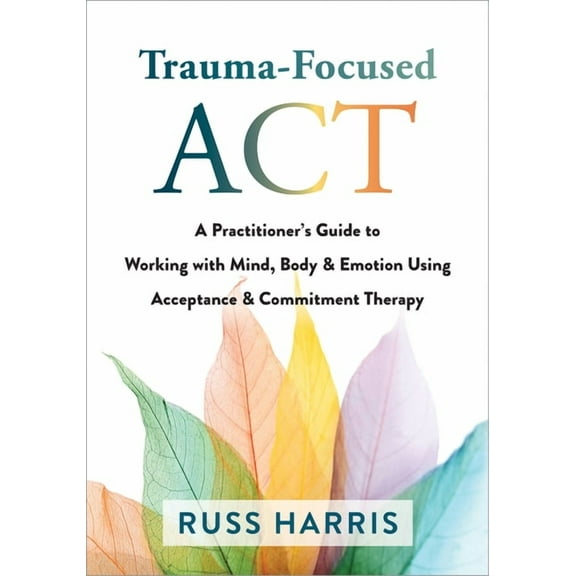 Trauma-Focused ACT: A Practitioner's Guide to Working with Mind, Body, and Emotion Using Acceptance and Commitment Thera, (Paperback)