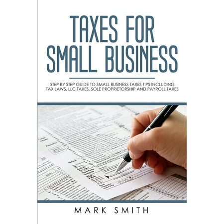 Small Business: Taxes for Small Business: Step by Step Guide to Small Business Taxes Tips Including Tax Laws, LLC Taxes, Sole Proprietorship and Payroll Taxes