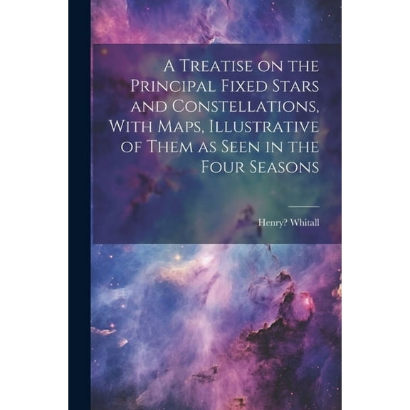 A Treatise on the Principal Fixed Stars and Constellations, With Maps, Illustrative of Them as Seen in the Four Seasons (Paperback)
