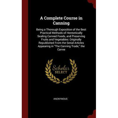 A Complete Course in Canning: Being a Thorough Exposition of the Best Practical Methods of Hermetically Sealing Canned Foods, and Preserving Fruits (Best Canned Foods To Stockpile)