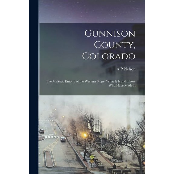 Gunnison County, Colorado; the Majestic Empire of the Western Slope; What It is and Those who Have Made It (Paperback)