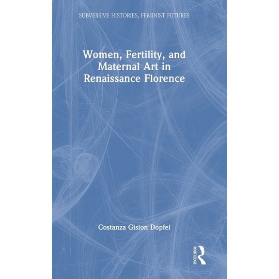 Subversive Histories, Feminist Futures Women, Fertility, and Maternal Art in Renaissance Florence, (Hardcover)