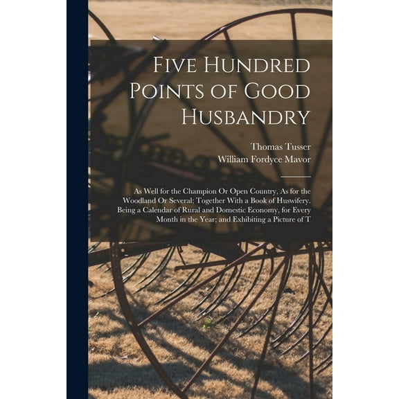 Five Hundred Points of Good Husbandry: As Well for the Champion Or Open Country, As for the Woodland Or Several; Together With a Book of Huswifery. Being a Calendar of Rural and Domestic Economy, for