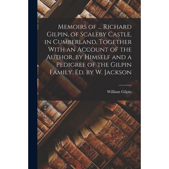 Memoirs of ... Richard Gilpin, of Scaleby Castle, in Cumberland, Together With an Account of the Author, by Himself and a Pedigree of the Gilpin Family. Ed. by W. Jackson (Paperback)