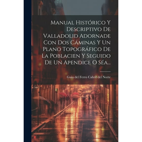 Manual Histórico Y Descriptivo De Valladolid Adornade Con Dos Cáminas Y Un Plano Topográfico De La Poblacien Y Seguido De Un Apendice O Séa... (Paperback)