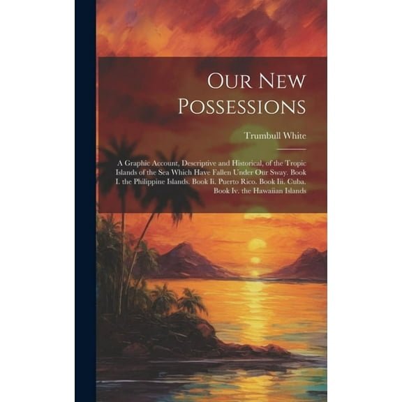 Our New Possessions: A Graphic Account, Descriptive and Historical, of the Tropic Islands of the Sea Which Have Fallen Under Our Sway. Book I. the Philippine Islands. Book Ii. Puerto Rico. Book Iii. C