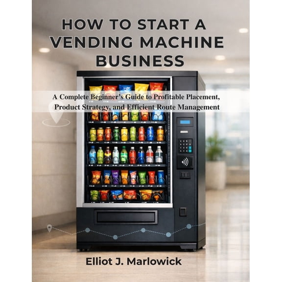 How to Start a Vending Machine Business: A Complete Beginner's Guide to Profitable Placement, Product Strategy, and Effi, (Paperback)