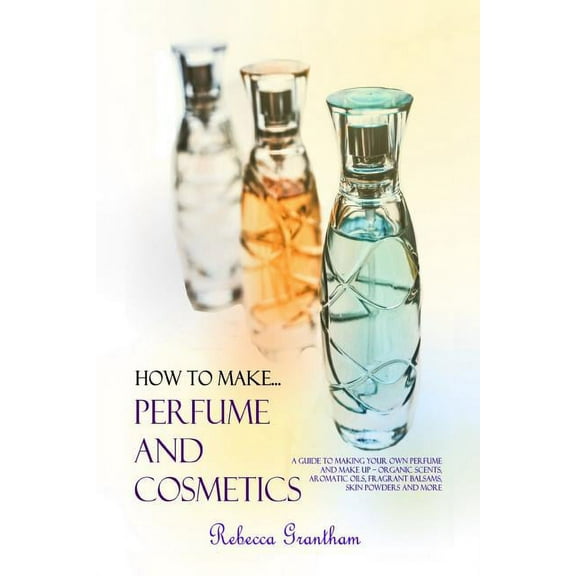 How to Make Perfumes and Cosmetics: A Guide to Making Your Own Perfume and Make up - Organic Scents, Aromatic Oils, Frag, (Paperback)