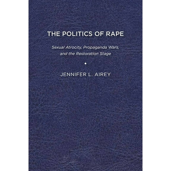 The Politics of Rape: Sexual Atrocity, Propaganda Wars, and the Restoration Stage, (Paperback)