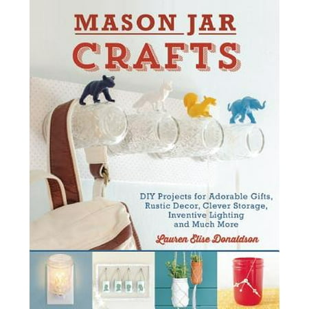 Mason Jar Crafts : DIY Projects for Adorable and Rustic Decor, Clever Storage, Inventive Lighting and Much