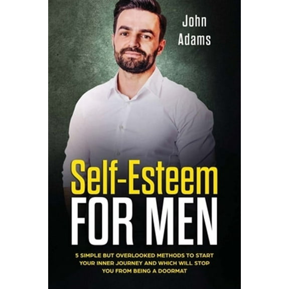 Self Esteem for Men: 5 Simple But Overlooked Methods to Start Your Inner Journey and Which Will Stop You from Being a Doormat