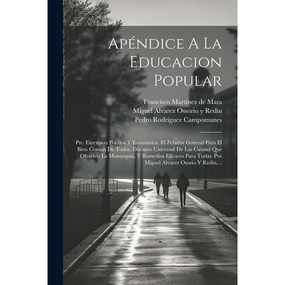 Apéndice A La Educacion Popular: Pte. Extension Politica Y Economica. El Zelador General Para El Bien Comun De Todos. Discurso Universal De Las Causad Que Ofenden La Monarquia, Y Remedios Eficaces Par