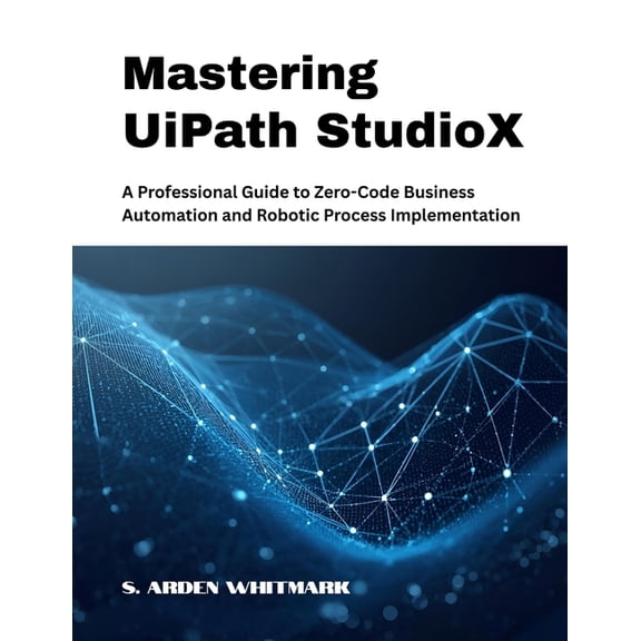 Mastering UiPath StudioX: A Professional Guide to Zero-Code Business Automation and Robotic Process Implementation, (Paperback)