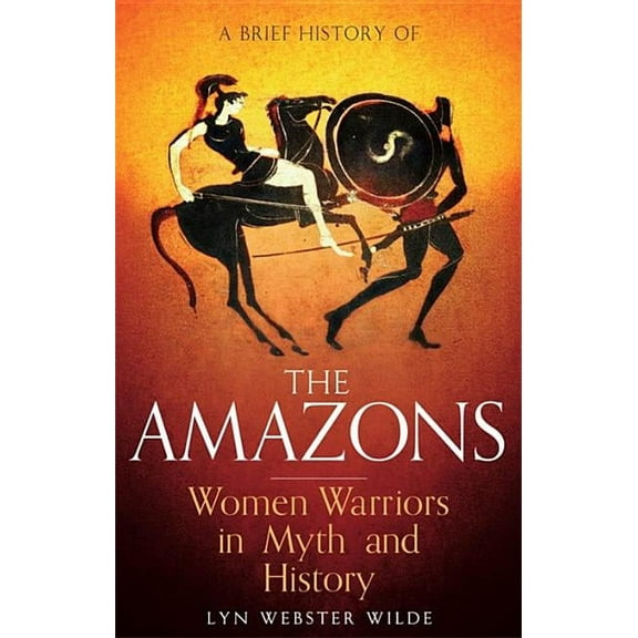Brief Histories: A Brief History of the Amazons : Women Warriors in Myth and History (Paperback)