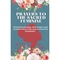 Prayers to the Sacred Feminine : Protection, Healing, Deliverance and Reconnection to the Source of Sacred Femininity. (Paperback)