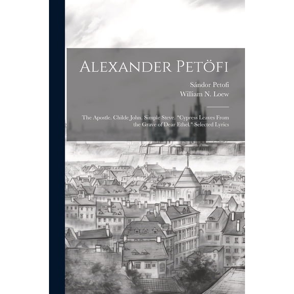 Alexander Petöfi: The Apostle. Childe John. Simple Steve. "Cypress Leaves From the Grave of Dear Ethel." Selected Lyrics (Paperback)