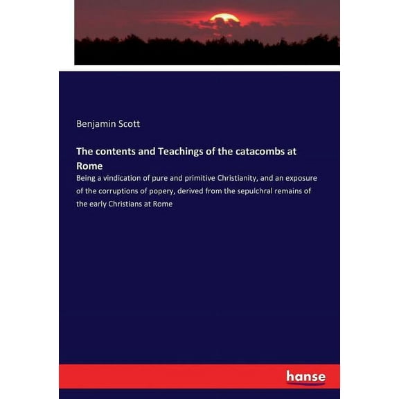 The contents and Teachings of the catacombs at Rome: Being a vindication of pure and primitive Christianity, and an expo, (Paperback)