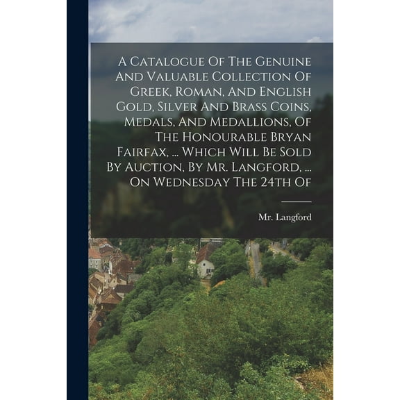 A Catalogue Of The Genuine And Valuable Collection Of Greek, Roman, And English Gold, Silver And Brass Coins, Medals, And Medallions, Of The Honourable Bryan Fairfax, ... Which Will Be Sold By Auction