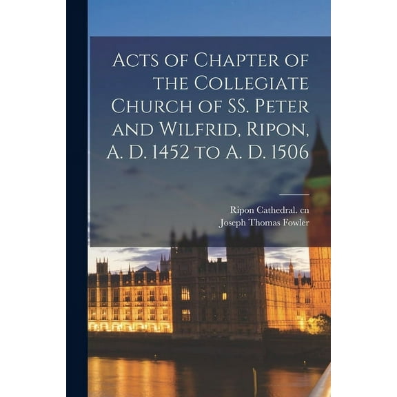 Acts of Chapter of the Collegiate Church of SS. Peter and Wilfrid, Ripon, A. D. 1452 to A. D. 1506 (Paperback)