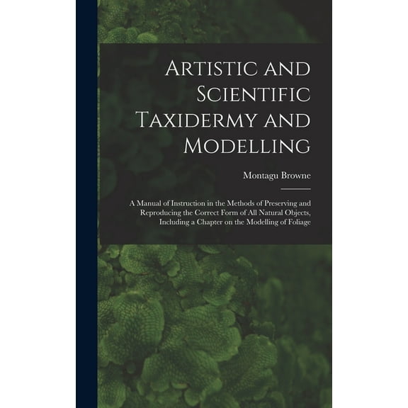 Artistic and Scientific Taxidermy and Modelling; a Manual of Instruction in the Methods of Preserving and Reproducing the Correct Form of all Natural Objects, Including a Chapter on the Modelling of F