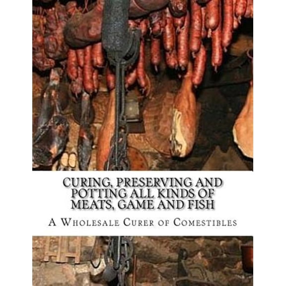 Curing, Preserving and Potting All Kinds of Meats, Game and Fish: Also, the Art of Pickling and Preserving Fruits and Vegetables (Paperback)