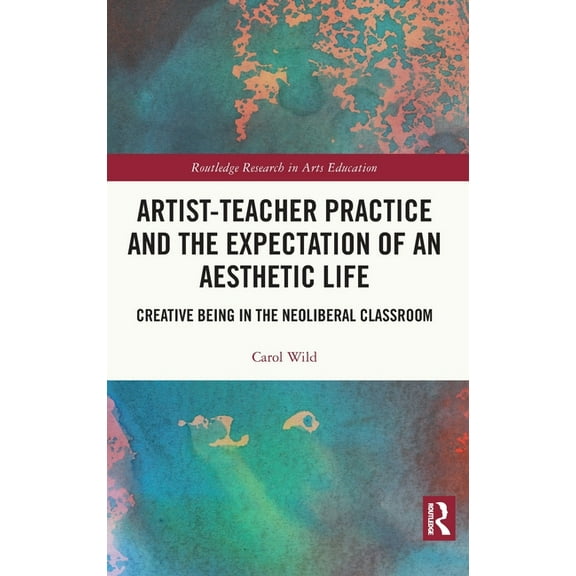 Routledge Research in Arts Education Artist-Teacher Practice and the Expectation of an Aesthetic Life: Creative Being in the Neoliberal Classroom, (Hardcover)