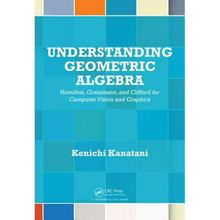 Understanding Geometric Algebra : Hamilton, Grassmann, and Clifford for Computer Vision and