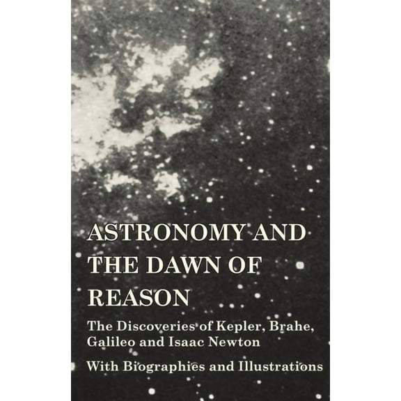 Astronomy and the Dawn of Reason - The Discoveries of Kepler, Brahe, Galileo and Isaac Newton - With Biographies and Illustrations (Paperback)