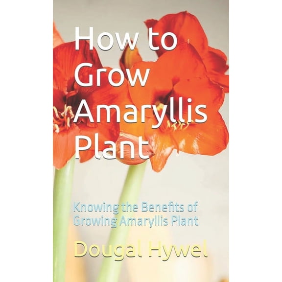 How to Grow Amaryllis Plant: Knowing the Benefits of Growing Amaryllis Plant, (Paperback)