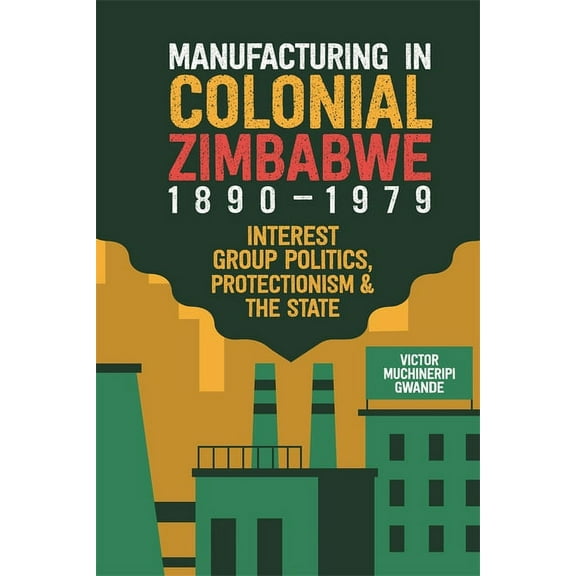 Manufacturing in Colonial Zimbabwe, 1890-1979: Interest Group Politics, Protectionism & the State, (Hardcover)