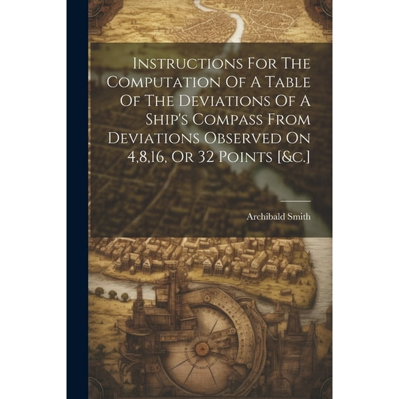 Instructions For The Computation Of A Table Of The Deviations Of A Ship's Compass From Deviations Observed On 4,8,16, Or, (Paperback)