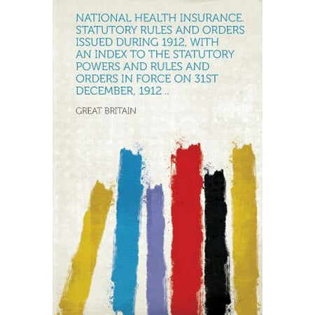 National Health Insurance. Statutory Rules and Orders Issued During 1912, with an Index to the Statutory Powers and Rules and Orders in Force on