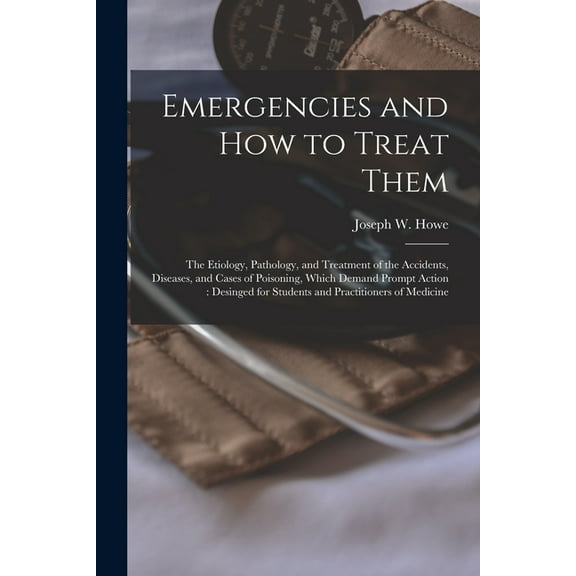 Emergencies and How to Treat Them : the Etiology, Pathology, and Treatment of the Accidents, Diseases, and Cases of Poisoning, Which Demand Prompt Action: Desinged for Students and Practitioners of Medicine (Paperback)