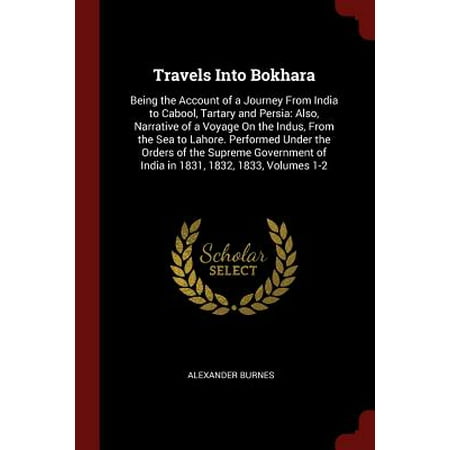 Travels Into Bokhara : Being the Account of a Journey from India to Cabool, Tartary and Persia: Also, Narrative of a Voyage on the Indus, from the Sea to Lahore. Performed Under the Orders of the Supreme Government of India in 1831, 1832, 1833, Volumes