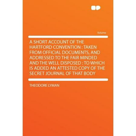 A Short Account of the Hartford Convention : Taken from Official Documents, and Addressed to the Fair Minded and the Well Disposed: To Which Is Added an Attested Copy of the Secret Journal of That