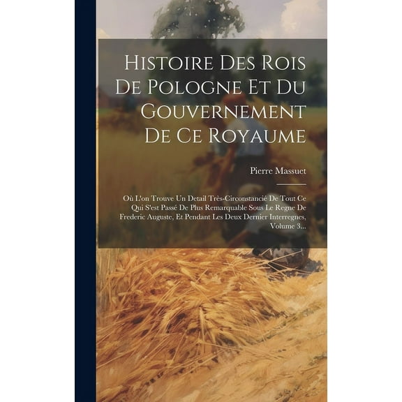 Histoire Des Rois De Pologne Et Du Gouvernement De Ce Royaume : Où L'on Trouve Un Detail Très-circonstancié De Tout Ce Qui S'est Passé De Plus Remarquable Sous Le Regne De Frederic Auguste, Et Pendant Les Deux Dernier Interregnes, Volume 3... (Hardcover)
