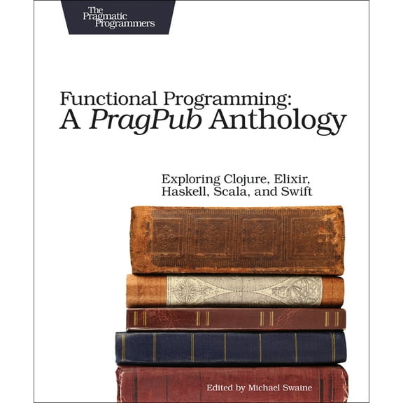 Functional Programming: A Pragpub Anthology: Exploring Clojure, Elixir, Haskell, Scala, and Swift, (Paperback)