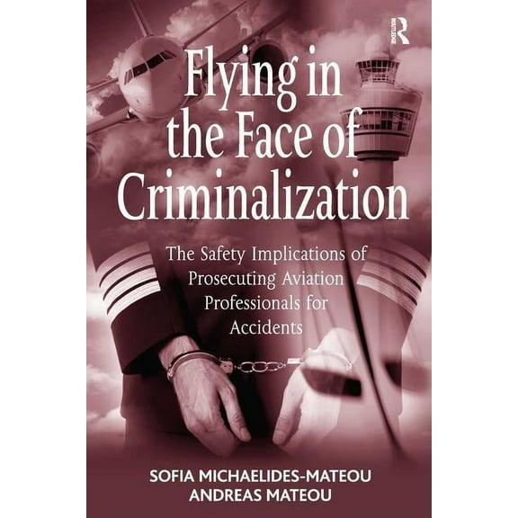 Flying in the Face of Criminalization: The Safety Implications of Prosecuting Aviation Professionals for Accidents, (Hardcover)